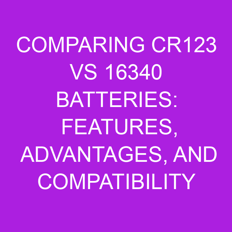 comparing cr123 vs 16340 batteries features advantages and compatibility 10912