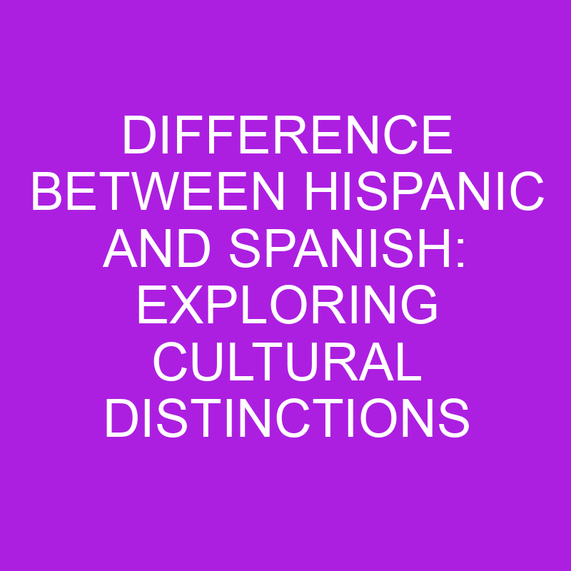 difference between hispanic and spanish exploring cultural distinctions 11345 3
