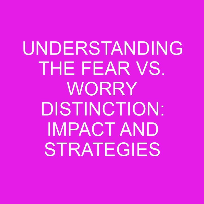 understanding the fear vs worry distinction impact and strategies 11484